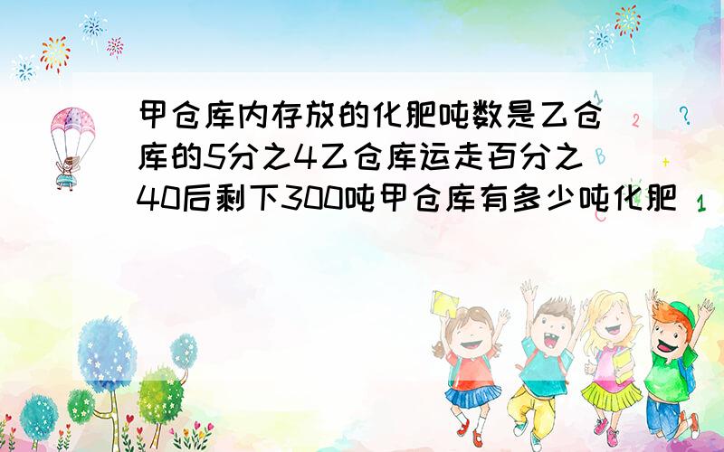 甲仓库内存放的化肥吨数是乙仓库的5分之4乙仓库运走百分之40后剩下300吨甲仓库有多少吨化肥