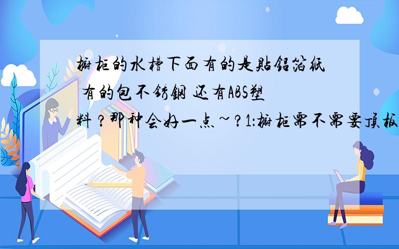 橱柜的水槽下面有的是贴铝箔纸 有的包不锈钢 还有ABS塑料 ?那种会好一点~?1：橱柜需不需要顶板~?:2：柜体16mm的好还是18mm的好~?3：石英石的价格为什么差距那么大~?4：在铝箔纸和ABS选中哪个