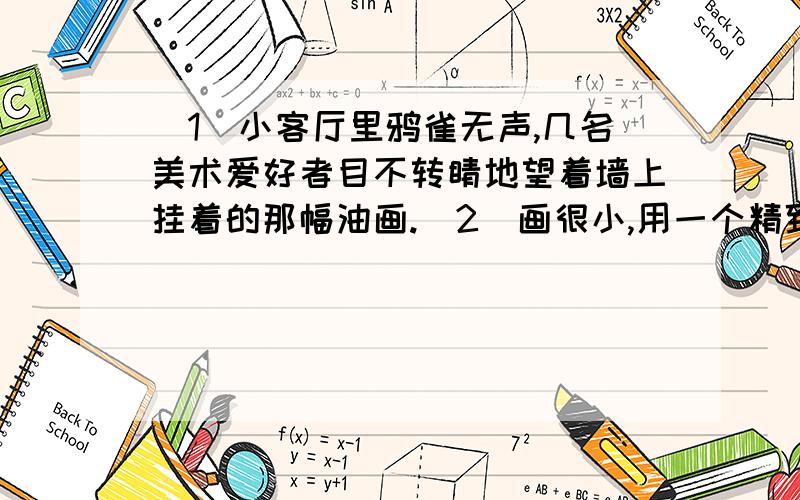 (1)小客厅里鸦雀无声,几名美术爱好者目不转睛地望着墙上挂着的那幅油画.(2)画很小,用一个精致、镶有金边的画框嵌着,这是一幅很奇怪的画,画面上看不到山岗、树林、河流和人物,只有一团