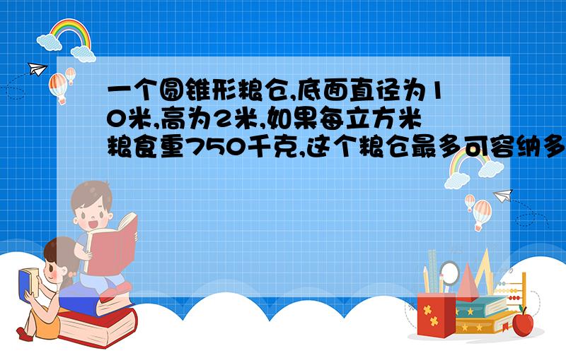 一个圆锥形粮仓,底面直径为10米,高为2米,如果每立方米粮食重750千克,这个粮仓最多可容纳多少千克粮食?π取3.14 保留两个有效数字