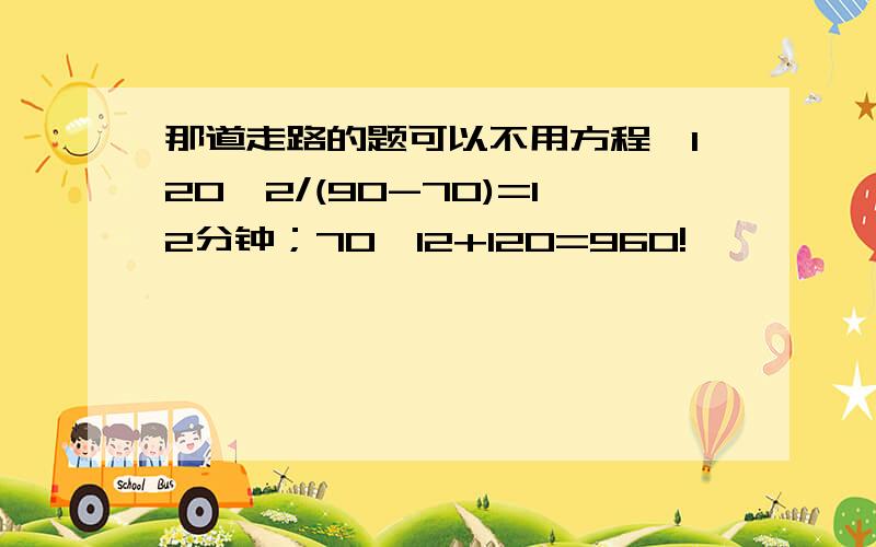 那道走路的题可以不用方程,120*2/(90-70)=12分钟；70*12+120=960!