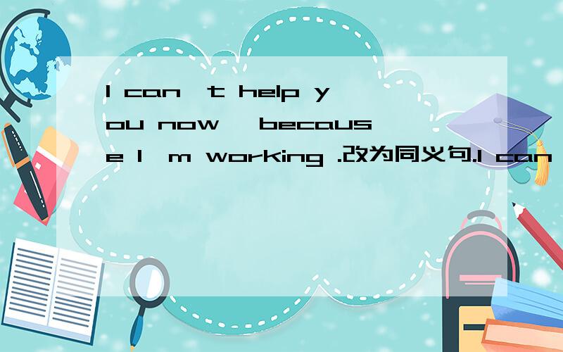 I can't help you now ,because I'm working .改为同义句.I can't help you now ,because ________.