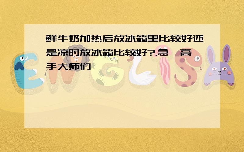 鲜牛奶加热后放冰箱里比较好还是凉时放冰箱比较好?.急、高手大师们