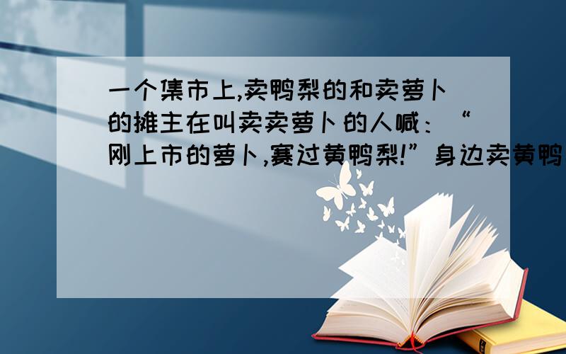 一个集市上,卖鸭梨的和卖萝卜的摊主在叫卖卖萝卜的人喊：“刚上市的萝卜,赛过黄鸭梨!”身边卖黄鸭梨的听见了,笑了笑,也喊道：“卖鲜鸭梨啦,萝卜样的价”两个摊主的话幽默有趣.请说出