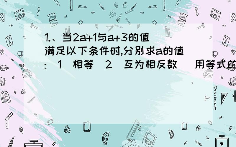 1.、当2a+1与a+3的值满足以下条件时,分别求a的值:(1)相等(2)互为相反数 （用等式的性质解,1.、当2a+1与a+3的值满足以下条件时,分别求a的值:(1)相等(2)互为相反数2.足球比赛的规则为：胜一场的3