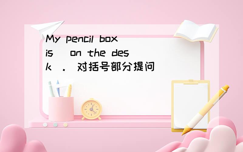 My pencil box is （on the desk）.（对括号部分提问）