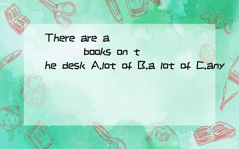 There are a _____ books on the desk A.lot of B.a lot of C.any