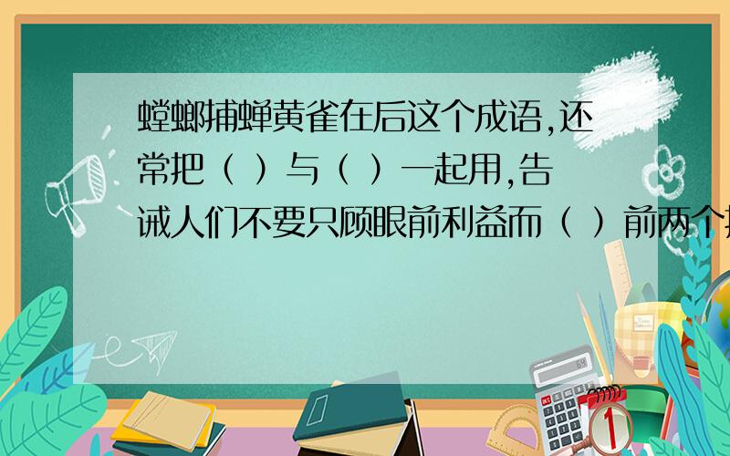 螳螂捕蝉黄雀在后这个成语,还常把（ ）与（ ）一起用,告诫人们不要只顾眼前利益而（ ）前两个括号最好填成语