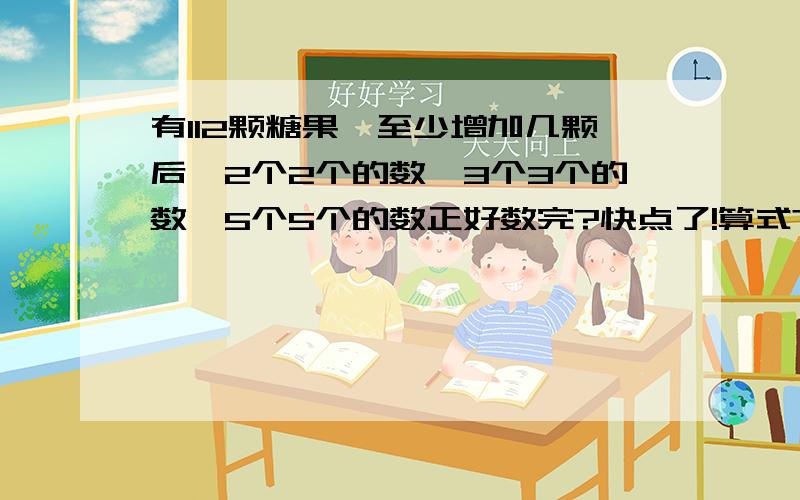 有112颗糖果,至少增加几颗后,2个2个的数,3个3个的数,5个5个的数正好数完?快点了!算式?