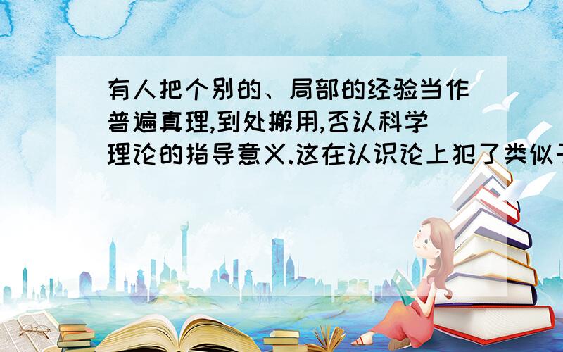 有人把个别的、局部的经验当作普遍真理,到处搬用,否认科学理论的指导意义.这在认识论上犯了类似于（ ）A．唯理论的错误 B．经验论的错误C．唯心主义先验论的错误 D．直观被动反映论的