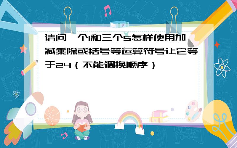 请问一个1和三个5怎样使用加减乘除或括号等运算符号让它等于24（不能调换顺序）