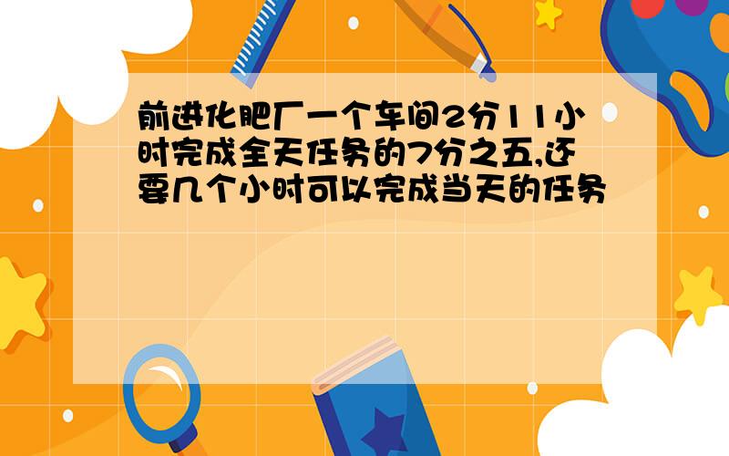 前进化肥厂一个车间2分11小时完成全天任务的7分之五,还要几个小时可以完成当天的任务