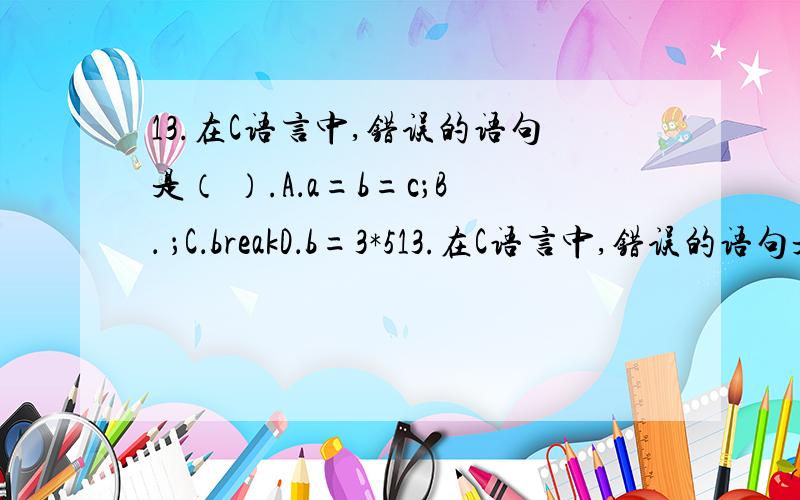 13.在C语言中,错误的语句是（ ）.A．a=b=c；B． ；C．breakD．b=3*513.在C语言中,错误的语句是（ ）.A．a=b=c；B． ；C．breakD．b=3*5,a*=4；