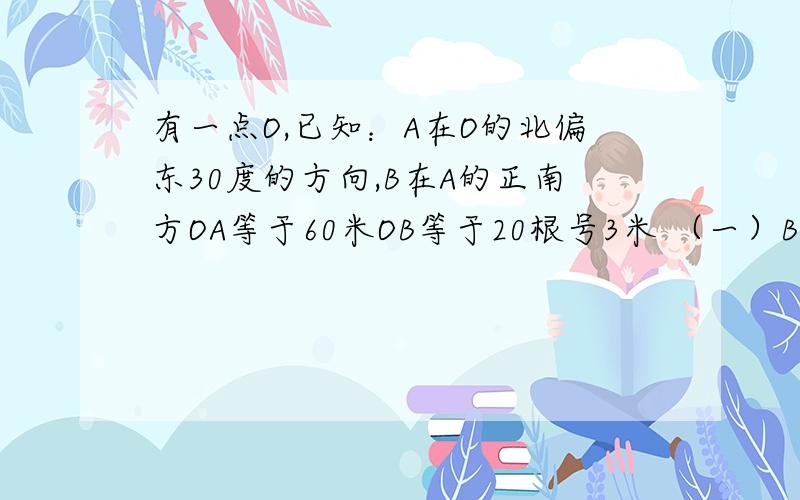 有一点O,已知：A在O的北偏东30度的方向,B在A的正南方OA等于60米OB等于20根号3米 （一）B在O的什么方向?