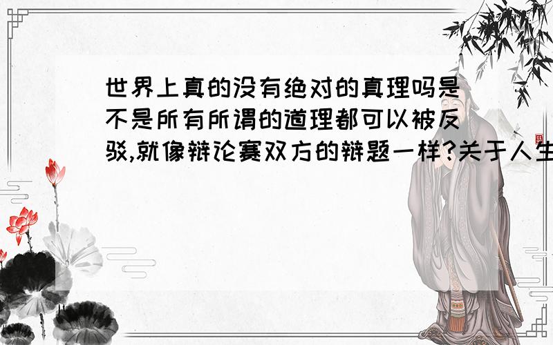 世界上真的没有绝对的真理吗是不是所有所谓的道理都可以被反驳,就像辩论赛双方的辩题一样?关于人生也有这样那样的道理,如果没有真理的话,那就是说任何一种人生都是合理的有道理的了