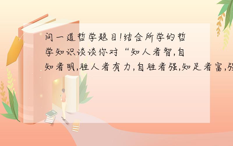 问一道哲学题目!结合所学的哲学知识谈谈你对“知人者智,自知者明,胜人者有力,自胜者强,知足者富,强行者有志.”这句话的理解