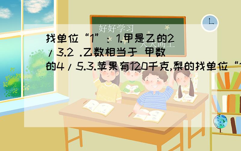 找单位“1”：1.甲是乙的2/3.2 .乙数相当于 甲数的4/5.3.苹果有120千克,梨的找单位“1”：1.甲是乙的2/3.2 .乙数相当于 甲数的4/5.3.苹果有120千克,梨的重量比苹果的4/5少40千克.4.一本书了2/5.