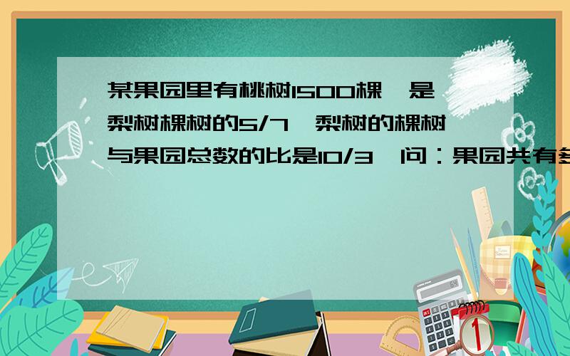 某果园里有桃树1500棵,是梨树棵树的5/7,梨树的棵树与果园总数的比是10/3,问：果园共有多少棵?梨树的棵树与果园总数的比是3:10**