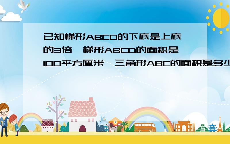 已知梯形ABCD的下底是上底的3倍,梯形ABCD的面积是100平方厘米,三角形ABC的面积是多少平方厘米