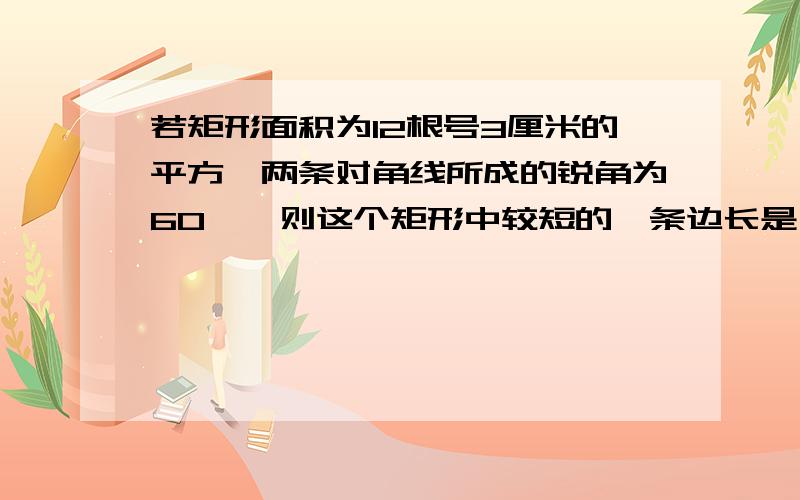 若矩形面积为12根号3厘米的平方,两条对角线所成的锐角为60°,则这个矩形中较短的一条边长是（）cm