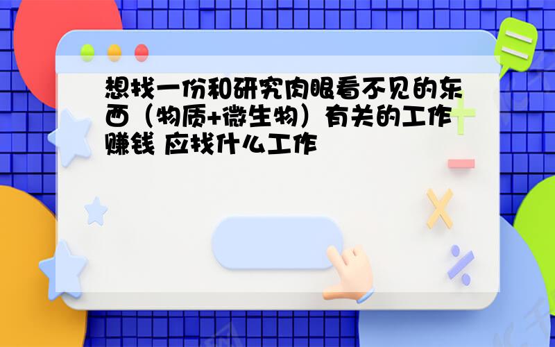 想找一份和研究肉眼看不见的东西（物质+微生物）有关的工作赚钱 应找什么工作