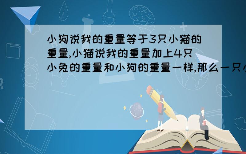 小狗说我的重量等于3只小猫的重量,小猫说我的重量加上4只小兔的重量和小狗的重量一样,那么一只小猫的重量