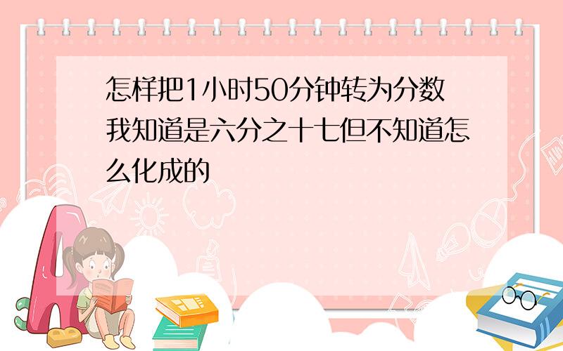 怎样把1小时50分钟转为分数我知道是六分之十七但不知道怎么化成的