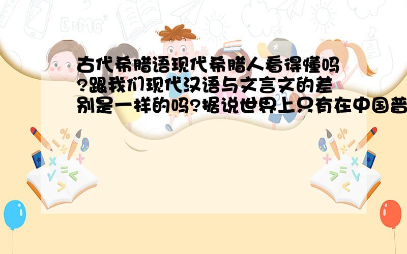 古代希腊语现代希腊人看得懂吗?跟我们现代汉语与文言文的差别是一样的吗?据说世界上只有在中国普通人也能看懂自己祖先的文字,希腊不是这样吗?是否还有其它国家古语言也流传使用到现