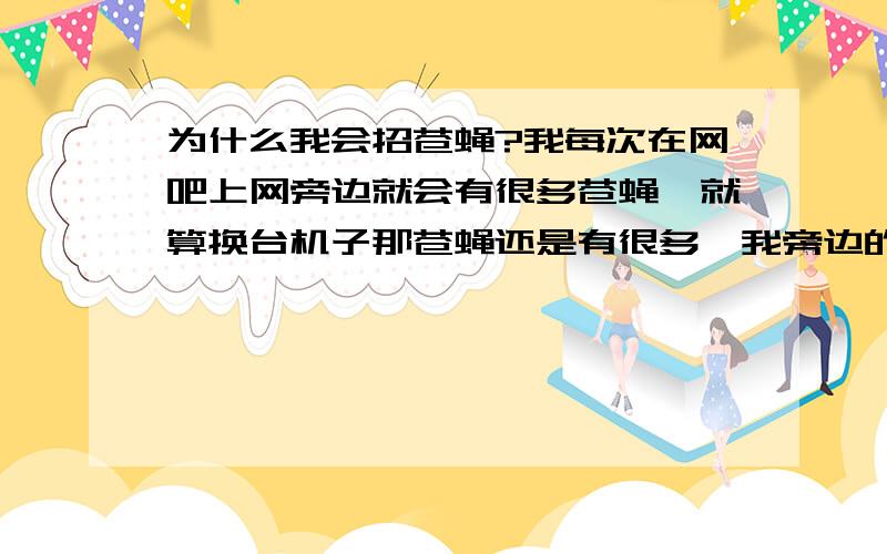 为什么我会招苍蝇?我每次在网吧上网旁边就会有很多苍蝇,就算换台机子那苍蝇还是有很多,我旁边的人根本就没有苍蝇,那苍蝇怎么就是喜欢围着我转?