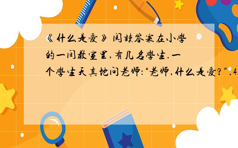 《什么是爱》 阅读答案在小学的一间教室里,有几名学生.一个学生天真地问老师：“老师,什么是爱?”.4.本文的故事,会使你联想到哪些成语,故事,名言?把它写下来吧.