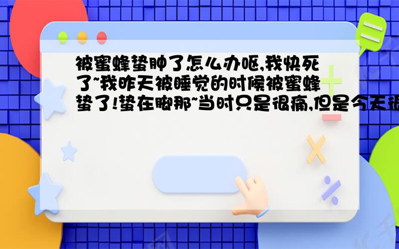 被蜜蜂蛰肿了怎么办呕,我快死了~我昨天被睡觉的时候被蜜蜂蛰了!蛰在脚那~当时只是很痛,但是今天很痒!于是我爪~于是就肿了~现在肿好大了~很痒~但是痒的部位是被蛰的地方的下面点~哦对