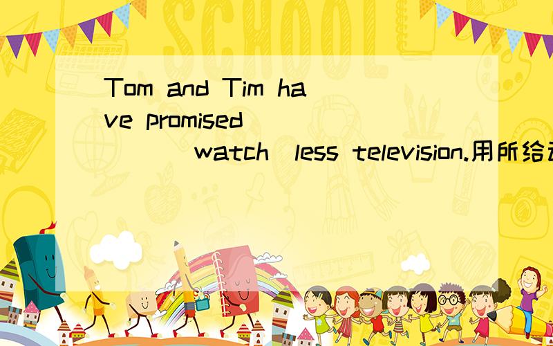 Tom and Tim have promised ____ (watch)less television.用所给动词的适当形式填空