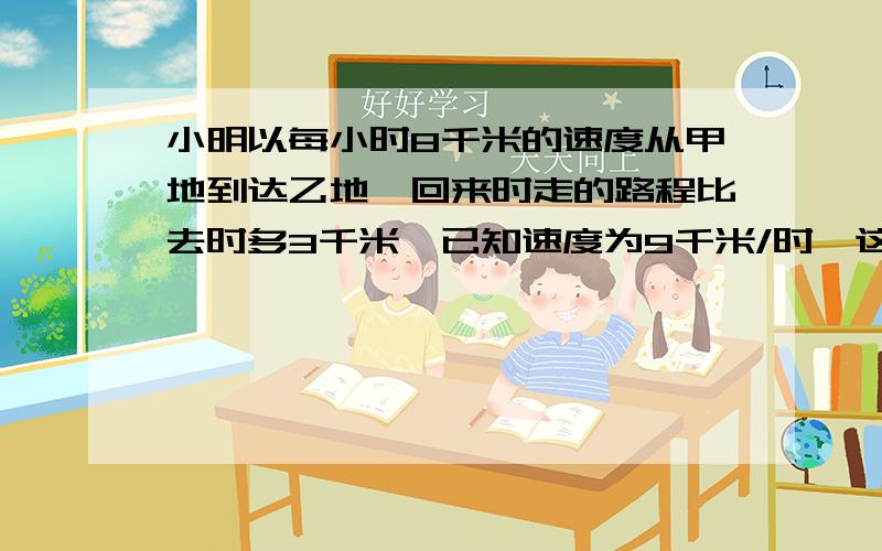 小明以每小时8千米的速度从甲地到达乙地,回来时走的路程比去时多3千米,已知速度为9千米/时,这样回来时比去时多用八分之一小时,求甲、乙两地的原路长