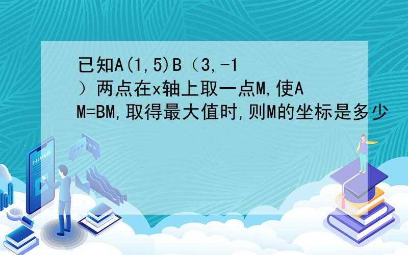 已知A(1,5)B（3,-1）两点在x轴上取一点M,使AM=BM,取得最大值时,则M的坐标是多少