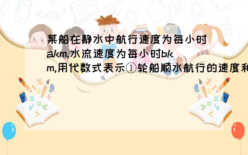 某船在静水中航行速度为每小时akm,水流速度为每小时bkm,用代数式表示①轮船顺水航行的速度和逆水航行的速度；②轮船顺水航行的速度和逆水航行的速度；③轮船逆水航行skm,需要多少时间?