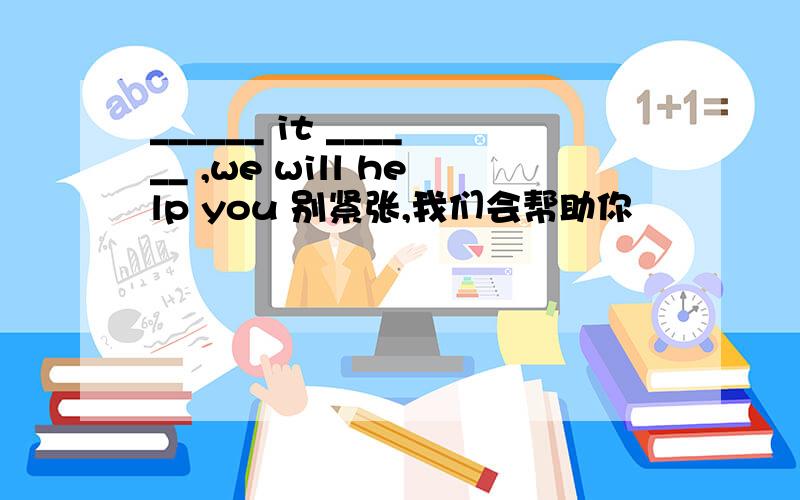 ______ it ______ ,we will help you 别紧张,我们会帮助你