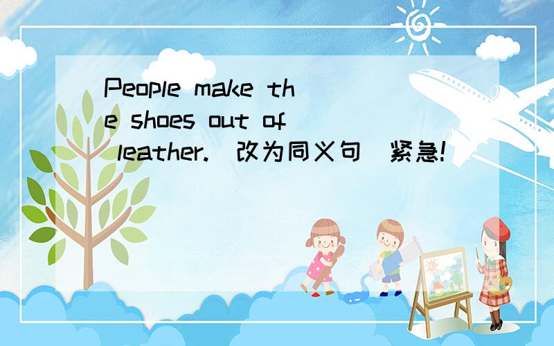 People make the shoes out of leather.(改为同义句)紧急!