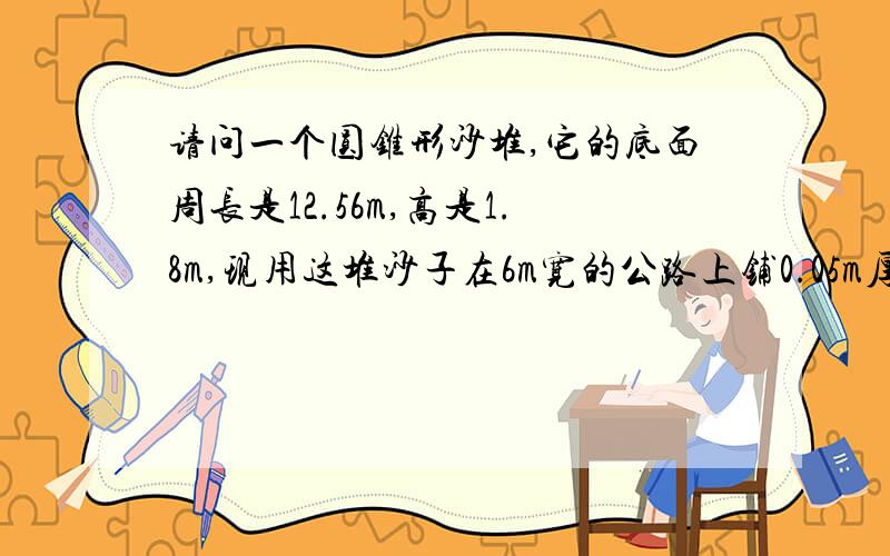 请问一个圆锥形沙堆,它的底面周长是12.56m,高是1.8m,现用这堆沙子在6m宽的公路上铺0.05m厚的路面,能铺多少米?