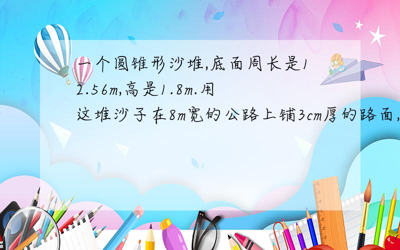 一个圆锥形沙堆,底面周长是12.56m,高是1.8m.用这堆沙子在8m宽的公路上铺3cm厚的路面,能铺多少米?