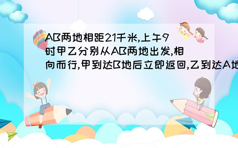 AB两地相距21千米,上午9时甲乙分别从AB两地出发,相向而行,甲到达B地后立即返回,乙到达A地后立即返回上午12时他们第二次相遇.此时,甲走的路程比乙走的路程多9千米.甲每小时走多少千米?