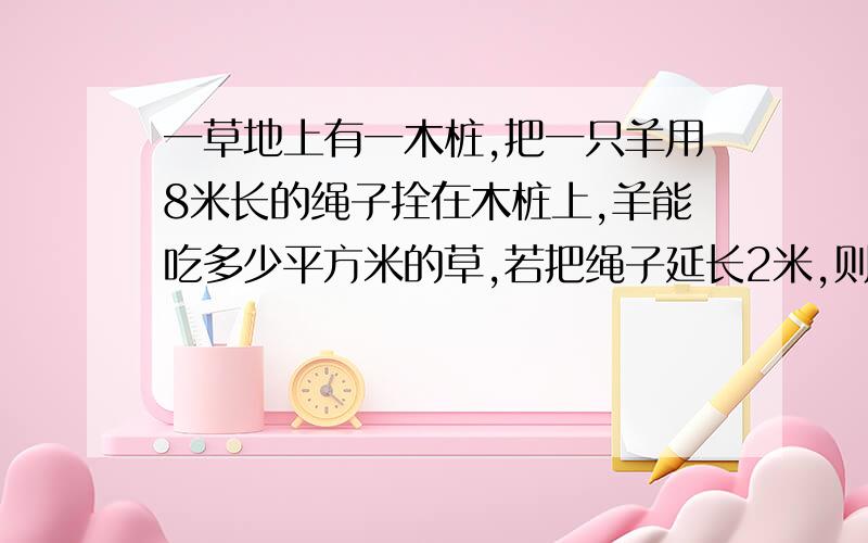 一草地上有一木桩,把一只羊用8米长的绳子拴在木桩上,羊能吃多少平方米的草,若把绳子延长2米,则羊能多吃