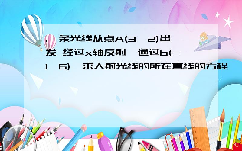 .一条光线从点A(3,2)出发 经过x轴反射,通过b(-1,6),求入射光线的所在直线的方程