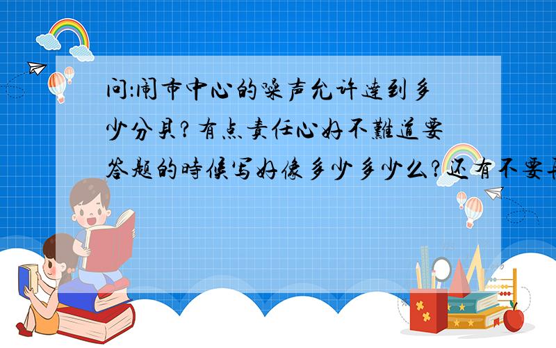 问：闹市中心的噪声允许达到多少分贝?有点责任心好不难道要答题的时候写好像多少多少么？还有不要再网上收一大堆贴过来，最好能解释明白我才能知道答案是否准确呀！