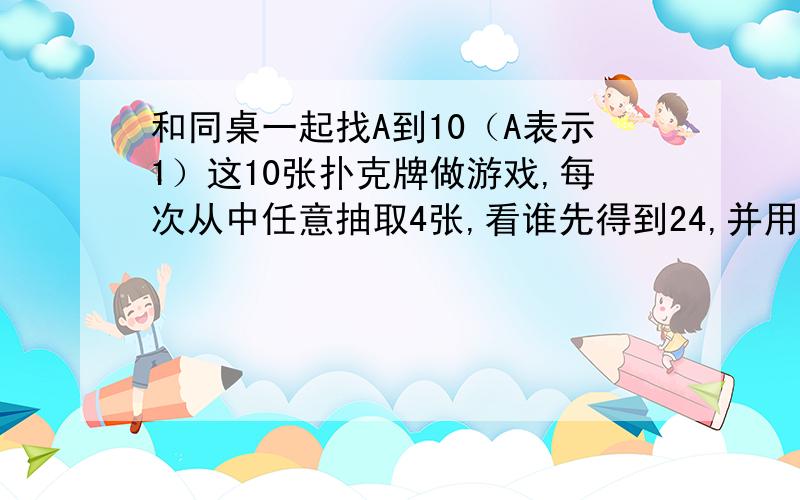 和同桌一起找A到10（A表示1）这10张扑克牌做游戏,每次从中任意抽取4张,看谁先得到24,并用综合算式表示运算过程