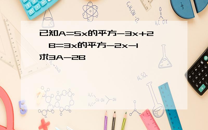 已知A=5x的平方-3x+2,B=3x的平方-2x-1,求3A-2B