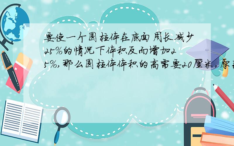 要使一个圆柱体在底面周长减少25%的情况下体积反而增加25%,那么圆柱体体积的高需要20厘米,原来圆柱的高是多少厘米?