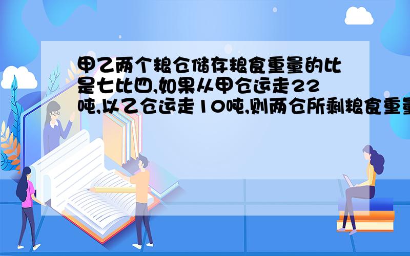 甲乙两个粮仓储存粮食重量的比是七比四,如果从甲仓运走22吨,以乙仓运走10吨,则两仓所剩粮食重量相等,求甲乙两仓原来储存粮食多少吨?