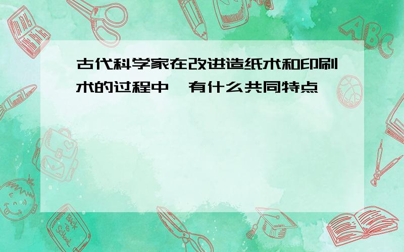 古代科学家在改进造纸术和印刷术的过程中,有什么共同特点