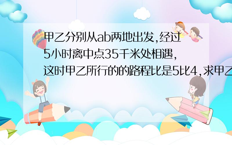 甲乙分别从ab两地出发,经过5小时离中点35千米处相遇,这时甲乙所行的的路程比是5比4,求甲乙两车的速度