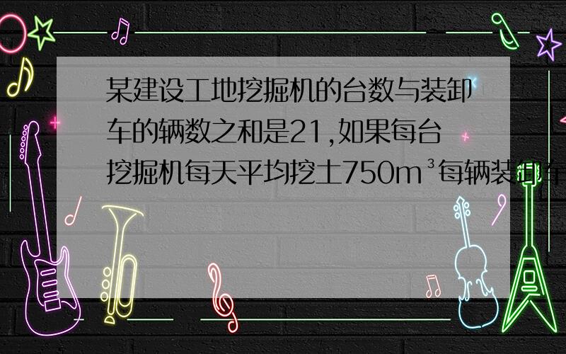 某建设工地挖掘机的台数与装卸车的辆数之和是21,如果每台挖掘机每天平均挖土750m³每辆装卸车每天平均运土300m³,为了使每天挖出的土恰好及时运走,问挖掘机的台数和装卸车的辆数各